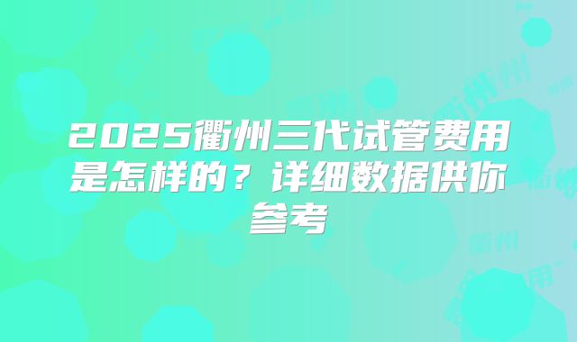 2025衢州三代试管费用是怎样的?详细数据供你参考