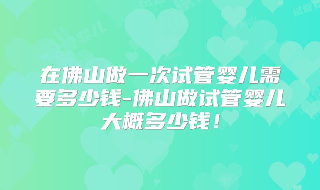 在佛山做一次试管婴儿需要多少钱-佛山做试管婴儿大概多少钱!