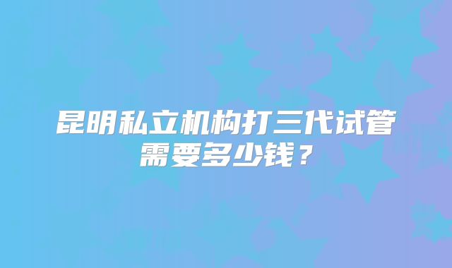 昆明私立机构打三代试管需要多少钱？