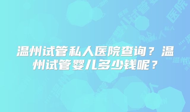 温州试管私人医院查询？温州试管婴儿多少钱呢？