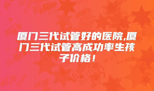 厦门三代试管好的医院,厦门三代试管高成功率生孩子价格!