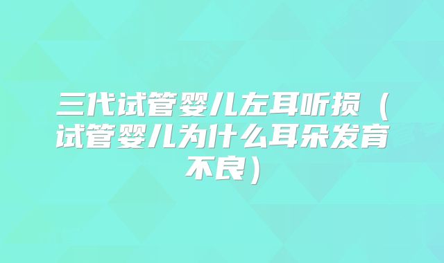 三代试管婴儿左耳听损（试管婴儿为什么耳朵发育不良）