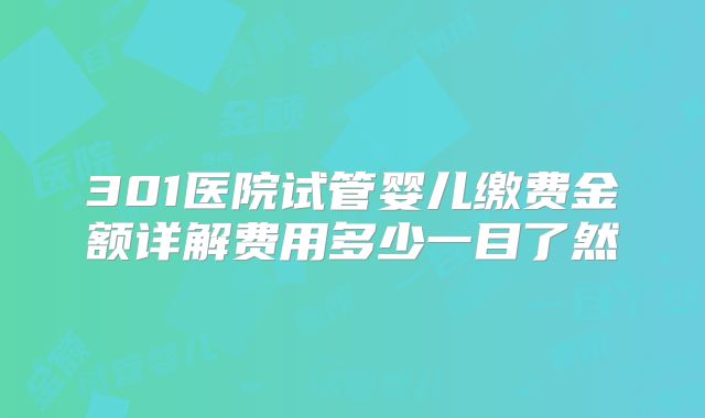 301医院试管婴儿缴费金额详解费用多少一目了然