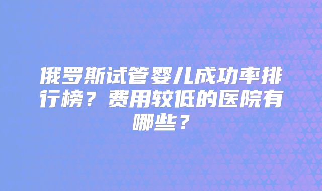 俄罗斯试管婴儿成功率排行榜?费用较低的医院有哪些?