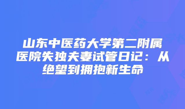 山东中医药大学第二附属医院失独夫妻试管日记：从绝望到拥抱新生命