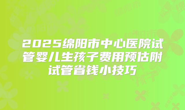 2025绵阳市中心医院试管婴儿生孩子费用预估附试管省钱小技巧