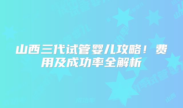 山西三代试管婴儿攻略!费用及成功率全解析