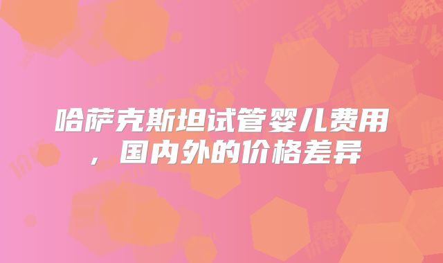 哈萨克斯坦试管婴儿费用,国内外的价格差异