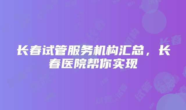 长春试管服务机构汇总,长春医院帮你实现