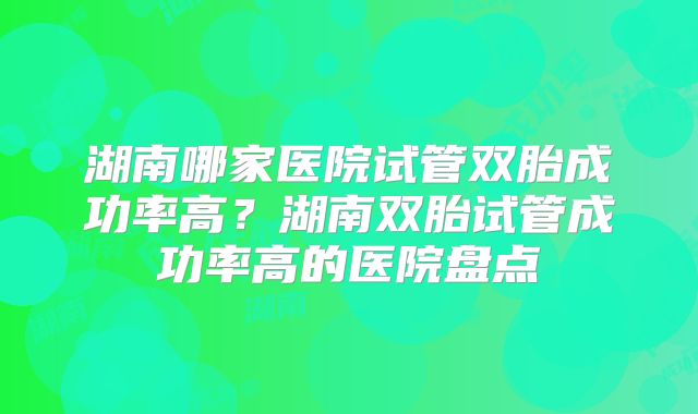 湖南哪家医院试管双胎成功率高?湖南双胎试管成功率高的医院盘点