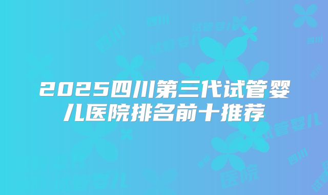 2025四川第三代试管婴儿医院排名前十推荐