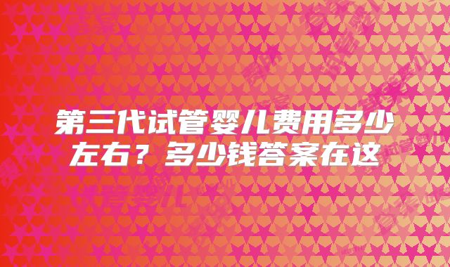 第三代试管婴儿费用多少左右？多少钱答案在这