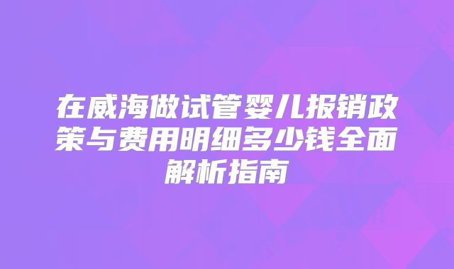 在威海做试管婴儿报销政策与费用明细多少钱全面解析指南