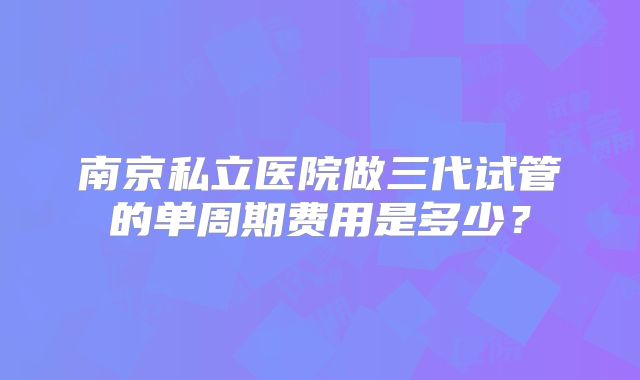 南京私立医院做三代试管的单周期费用是多少?
