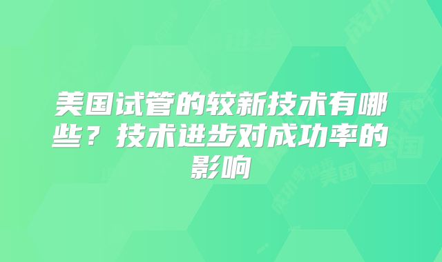 美国试管的较新技术有哪些?技术进步对成功率的影响
