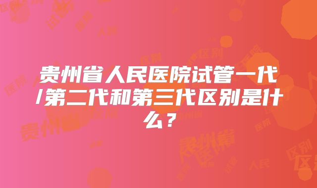 贵州省人民医院试管一代/第二代和第三代区别是什么？