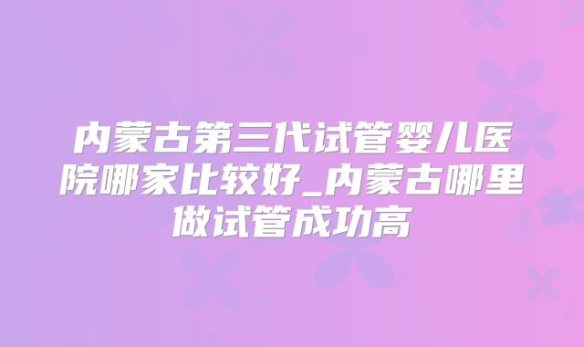 内蒙古第三代试管婴儿医院哪家比较好_内蒙古哪里做试管成功高