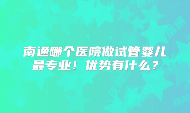 南通哪个医院做试管婴儿最专业！优势有什么？