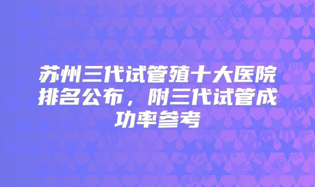 苏州三代试管殖十大医院排名公布，附三代试管成功率参考