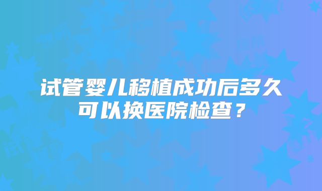 试管婴儿移植成功后多久可以换医院检查？