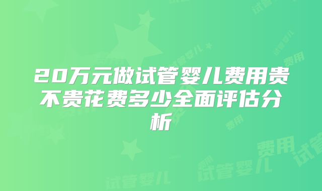20万元做试管婴儿费用贵不贵花费多少全面评估分析