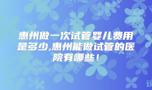 惠州做一次试管婴儿费用是多少,惠州能做试管的医院有哪些！