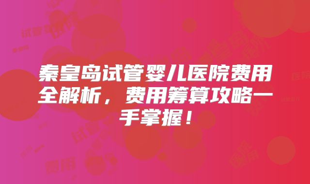 秦皇岛试管婴儿医院费用全解析,费用筹算攻略一手掌握!
