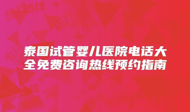 泰国试管婴儿医院电话大全免费咨询热线预约指南
