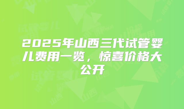 2025年山西三代试管婴儿费用一览，惊喜价格大公开