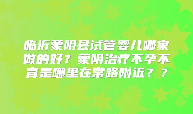 临沂蒙阴县试管婴儿哪家做的好?蒙阴治疗不孕不育是哪里在常路附近??