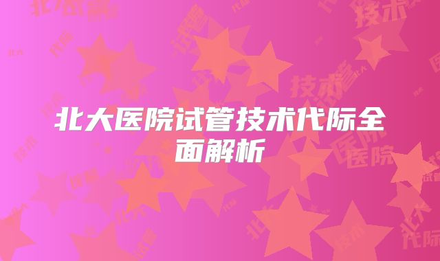 北大医院试管技术代际全面解析