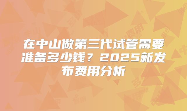 在中山做第三代试管需要准备多少钱?2025新发布费用分析