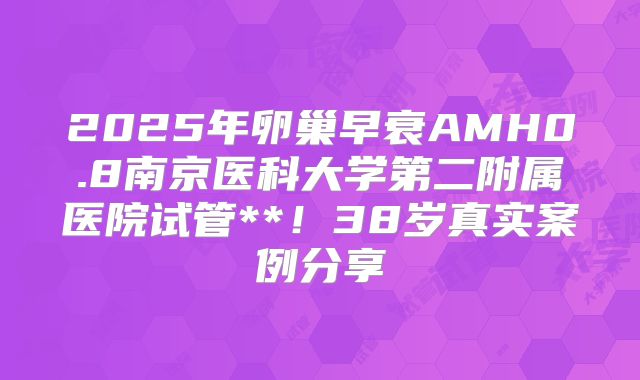 2025年卵巢早衰AMH0.8南京医科大学第二附属医院试管**！38岁真实案例分享