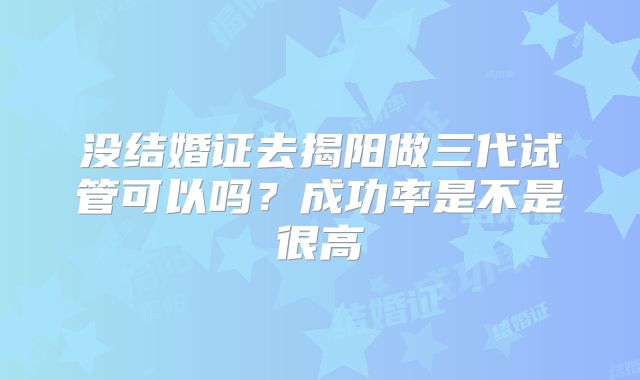 没结婚证去揭阳做三代试管可以吗?成功率是不是很高