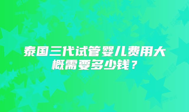 泰国三代试管婴儿费用大概需要多少钱?