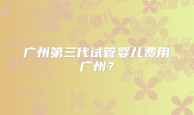 广州第三代试管婴儿费用广州?
