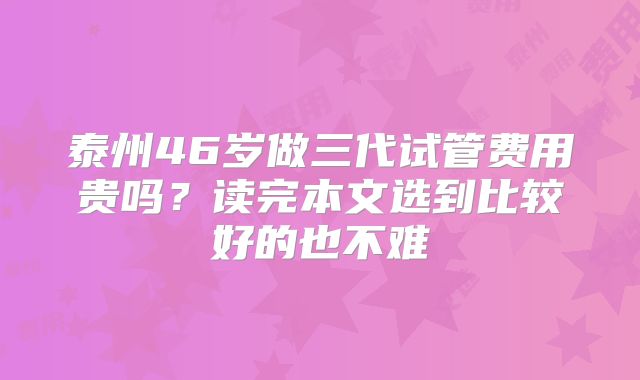 泰州46岁做三代试管费用贵吗?读完本文选到比较好的也不难