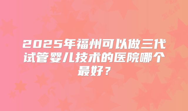 2025年福州可以做三代试管婴儿技术的医院哪个最好?