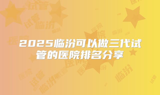 2025临汾可以做三代试管的医院排名分享
