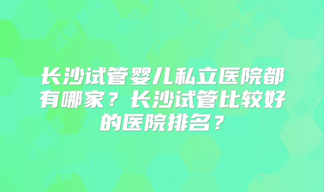 长沙试管婴儿私立医院都有哪家?长沙试管比较好的医院排名?