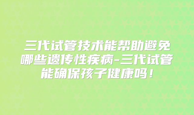三代试管技术能帮助避免哪些遗传性疾病-三代试管能确保孩子健康吗!