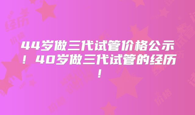 44岁做三代试管价格公示!40岁做三代试管的经历!