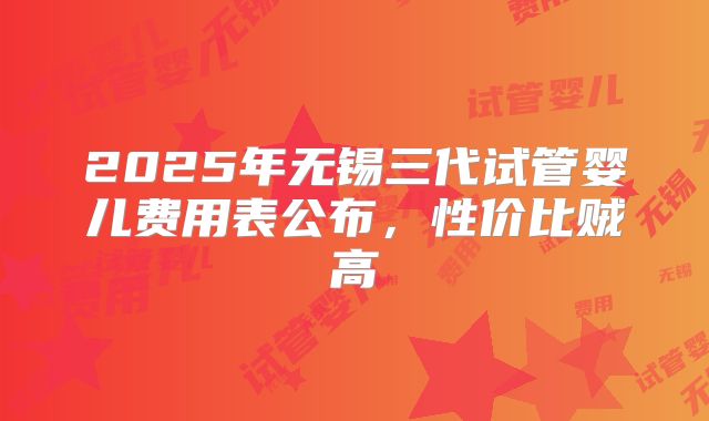 2025年无锡三代试管婴儿费用表公布,性价比贼高