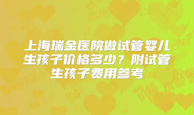 上海瑞金医院做试管婴儿生孩子价格多少?附试管生孩子费用参考