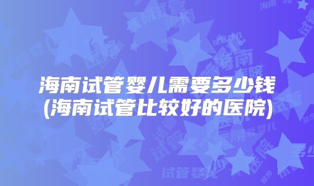 海南试管婴儿需要多少钱(海南试管比较好的医院)