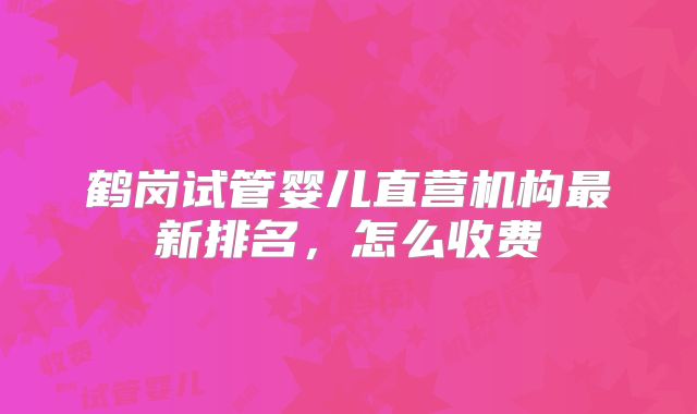 鹤岗试管婴儿直营机构最新排名，怎么收费