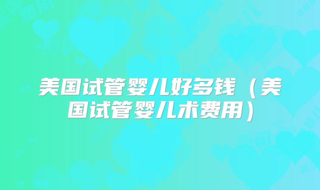 美国试管婴儿好多钱（美国试管婴儿术费用）