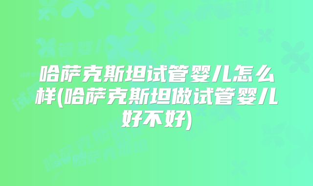 哈萨克斯坦试管婴儿怎么样(哈萨克斯坦做试管婴儿好不好)