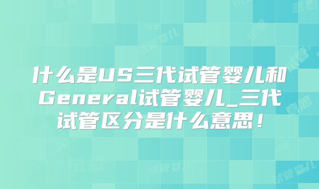 什么是US三代试管婴儿和General试管婴儿_三代试管区分是什么意思!