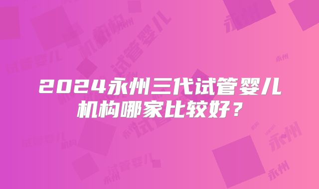 2024永州三代试管婴儿机构哪家比较好?